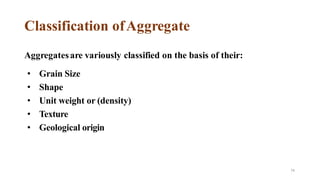 74
Classification ofAggregate
Aggregatesare variously classified on the basis of their:
• Grain Size
• Shape
• Unit weight or (density)
• Texture
• Geological origin
 