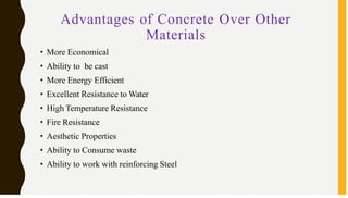 Advantages of Concrete Over Other
Materials
• More Economical
• Ability to be cast
• More Energy Efficient
• Excellent Resistance to Water
• High Temperature Resistance
• Fire Resistance
• Aesthetic Properties
• Ability to Consume waste
• Ability to work with reinforcing Steel
 