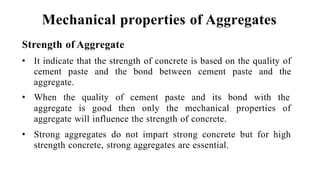 Mechanical properties of Aggregates
Strength of Aggregate
• It indicate that the strength of concrete is based on the quality of
cement paste and the bond between cement paste and the
aggregate.
• When the quality of cement paste and its bond with the
aggregate is good then only the mechanical properties of
aggregate will influence the strength of concrete.
• Strong aggregates do not impart strong concrete but for high
strength concrete, strong aggregates are essential.
 
