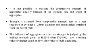 • It is not possible to measure the compressive strength of
aggregates directly because of the irregular size and shape of
aggregates.
• Strength is assessed from compressive strength test on a test
specimen of cylinder of 25mm diameter and 25mm height obtained
from the parent rock.
• The influence of aggregates on concrete strength is judged by the
indirect methods given in IS2386 (Part IV)-1963 are crushing
value or impact value or 10 % fine value of bulk aggregate.
 