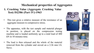 Mechanical properties of Aggregates
1. Crushing Value (Aggregate Crushing Value
Test) IS2386 (Part IV)-1963
• This test gives a relative measure of the resistance of an
aggregate measure to compressive stress.
• The apparatus, with the test sample and material plunger
in position, is placed on the compression testing
machine and is loaded uniformly up to a total load of 400
kN in 10 minutes time.
• The load is then released and the whole of the material
removed from the cylinder and sieved on a 2.36 mm I.S.
Sieve.
 