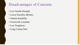 Disadvantages of Concrete
• Low Tensile Strength
• Lower Ductility (Brittle)
• Volume Instability
• Formwork is needed
• Low Toughness
• Long Curing Time
 