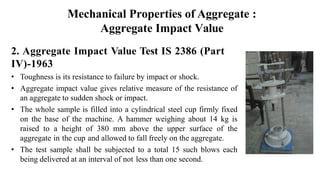 Mechanical Properties of Aggregate :
Aggregate Impact Value
2. Aggregate Impact Value Test IS 2386 (Part
IV)-1963
• Toughness is its resistance to failure by impact or shock.
• Aggregate impact value gives relative measure of the resistance of
an aggregate to sudden shock or impact.
• The whole sample is filled into a cylindrical steel cup firmly fixed
on the base of the machine. A hammer weighing about 14 kg is
raised to a height of 380 mm above the upper surface of the
aggregate in the cup and allowed to fall freely on the aggregate.
• The test sample shall be subjected to a total 15 such blows each
being delivered at an interval of not less than one second.
 