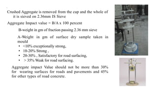 .
Crushed Aggregate is removed from the cup and the whole of
it is sieved on 2.36mm IS Sieve
Aggregate Impact value = B/A x 100 percent
B-weight in gm of fraction passing 2.36 mm sieve
A-Weight in gm of surface dry sample taken in
mould
• <10% exceptionally strong,
• 10-20% Strong ,
• 20-30% , Satisfactory for road surfacing,
• > 35% Weak for road surfacing.
Aggregate impact Value should not be more than 30%
for wearing surfaces for roads and pavements and 45%
for other types of road concrete.
 