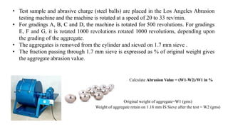 • Test sample and abrasive charge (steel balls) are placed in the Los Angeles Abrasion
testing machine and the machine is rotated at a speed of 20 to 33 rev/min.
• For gradings A, B, C and D, the machine is rotated for 500 revolutions. For gradings
E, F and G, it is rotated 1000 revolutions rotated 1000 revolutions, depending upon
the grading of the aggregate.
• The aggregates is removed from the cylinder and sieved on 1.7 mm sieve .
• The fraction passing through 1.7 mm sieve is expressed as % of original weight gives
the aggregate abrasion value.
Calculate Abrasion Value = (W1-W2)/W1 in %
Original weight of aggregate=W1 (gms)
Weight of aggregate retain on 1.18 mm IS Sieve after the test = W2 (gms)
 