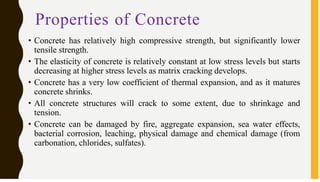 Properties of Concrete
• Concrete has relatively high compressive strength, but significantly lower
tensile strength.
• The elasticity of concrete is relatively constant at low stress levels but starts
decreasing at higher stress levels as matrix cracking develops.
• Concrete has a very low coefficient of thermal expansion, and as it matures
concrete shrinks.
• All concrete structures will crack to some extent, due to shrinkage and
tension.
• Concrete can be damaged by fire, aggregate expansion, sea water effects,
bacterial corrosion, leaching, physical damage and chemical damage (from
carbonation, chlorides, sulfates).
 