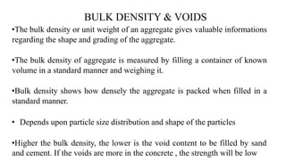 BULK DENSITY & VOIDS
•The bulk density or unit weight of an aggregate gives valuable informations
regarding the shape and grading of the aggregate.
•The bulk density of aggregate is measured by filling a container of known
volume in a standard manner and weighing it.
•Bulk density shows how densely the aggregate is packed when filled in a
standard manner.
• Depends upon particle size distribution and shape of the particles
•Higher the bulk density, the lower is the void content to be filled by sand
and cement. If the voids are more in the concrete , the strength will be low
 