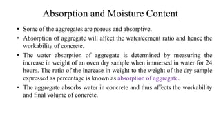 Absorption and Moisture Content
• Some of the aggregates are porous and absorptive.
• Absorption of aggregate will affect the water/cement ratio and hence the
workability of concrete.
• The water absorption of aggregate is determined by measuring the
increase in weight of an oven dry sample when immersed in water for 24
hours. The ratio of the increase in weight to the weight of the dry sample
expressed as percentage is known as absorption of aggregate.
• The aggregate absorbs water in concrete and thus affects the workability
and final volume of concrete.
 