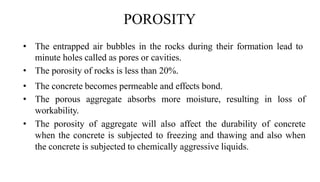 POROSITY
• The entrapped air bubbles in the rocks during their formation lead to
minute holes called as pores or cavities.
• The porosity of rocks is less than 20%.
• The concrete becomes permeable and effects bond.
• The porous aggregate absorbs more moisture, resulting in loss of
workability.
• The porosity of aggregate will also affect the durability of concrete
when the concrete is subjected to freezing and thawing and also when
the concrete is subjected to chemically aggressive liquids.
 
