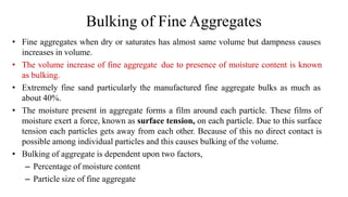 Bulking of Fine Aggregates
• Fine aggregates when dry or saturates has almost same volume but dampness causes
increases in volume.
• The volume increase of fine aggregate due to presence of moisture content is known
as bulking.
• Extremely fine sand particularly the manufactured fine aggregate bulks as much as
about 40%.
• The moisture present in aggregate forms a film around each particle. These films of
moisture exert a force, known as surface tension, on each particle. Due to this surface
tension each particles gets away from each other. Because of this no direct contact is
possible among individual particles and this causes bulking of the volume.
• Bulking of aggregate is dependent upon two factors,
– Percentage of moisture content
– Particle size of fine aggregate
 