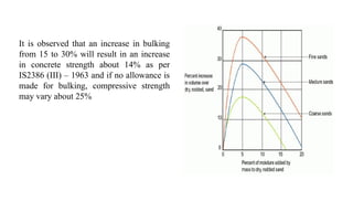 It is observed that an increase in bulking
from 15 to 30% will result in an increase
in concrete strength about 14% as per
IS2386 (III) – 1963 and if no allowance is
made for bulking, compressive strength
may vary about 25%
 