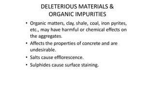 DELETERIOUS MATERIALS &
ORGANIC IMPURITIES
• Organic matters, clay, shale, coal, iron pyrites,
etc., may have harmful or chemical effects on
the aggregates.
• Affects the properties of concrete and are
undesirable.
• Salts cause efflorescence.
• Sulphides cause surface staining.
 