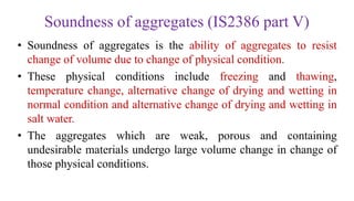 Soundness of aggregates (IS2386 part V)
• Soundness of aggregates is the ability of aggregates to resist
change of volume due to change of physical condition.
• These physical conditions include freezing and thawing,
temperature change, alternative change of drying and wetting in
normal condition and alternative change of drying and wetting in
salt water.
• The aggregates which are weak, porous and containing
undesirable materials undergo large volume change in change of
those physical conditions.
 