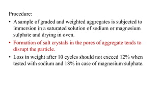 Procedure:
• Asample of graded and weighted aggregates is subjected to
immersion in a saturated solution of sodium or magnesium
sulphate and drying in oven.
• Formation of salt crystals in the pores of aggregate tends to
disrupt the particle.
• Loss in weight after 10 cycles should not exceed 12% when
tested with sodium and 18% in case of magnesium sulphate.
 
