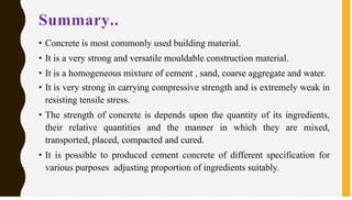 Summary..
• Concrete is most commonly used building material.
• It is a very strong and versatile mouldable construction material.
• It is a homogeneous mixture of cement , sand, coarse aggregate and water.
• It is very strong in carrying compressive strength and is extremely weak in
resisting tensile stress.
• The strength of concrete is depends upon the quantity of its ingredients,
their relative quantities and the manner in which they are mixed,
transported, placed, compacted and cured.
• It is possible to produced cement concrete of different specification for
various purposes adjusting proportion of ingredients suitably.
 