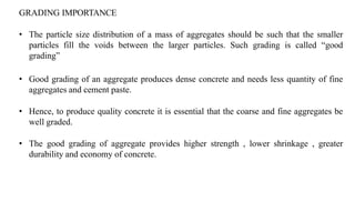 GRADING IMPORTANCE
• The particle size distribution of a mass of aggregates should be such that the smaller
particles fill the voids between the larger particles. Such grading is called “good
grading”
• Good grading of an aggregate produces dense concrete and needs less quantity of fine
aggregates and cement paste.
• Hence, to produce quality concrete it is essential that the coarse and fine aggregates be
well graded.
• The good grading of aggregate provides higher strength , lower shrinkage , greater
durability and economy of concrete.
 