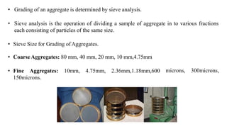 • Grading of an aggregate is determined by sieve analysis.
• Sieve analysis is the operation of dividing a sample of aggregate in to various fractions
each consisting of particles of the same size.
• Sieve Size for Grading ofAggregates.
• CoarseAggregates: 80 mm, 40 mm, 20 mm, 10 mm,4.75mm
• Fine Aggregates: 10mm, 4.75mm, 2.36mm,1.18mm,600
150microns.
microns, 300microns,
 