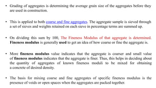 • Grading of aggregates is determining the average grain size of the aggregates before they
are used in construction.
• This is applied to both coarse and fine aggregates. The aggregate sample is sieved through
a set of sieves and weights retained on each sieve in percentage terms are summed up.
• On dividing this sum by 100, The Fineness Modulus of that aggregate is determined.
Fineness modulus is generally used to get an idea of how coarse or fine the aggregate is.
• More fineness modulus value indicates that the aggregate is coarser and small value
of fineness modulus indicates that the aggregate is finer. Thus, this helps in deciding about
the quantity of aggregates of known fineness moduli to be mixed for obtaining
a concrete of desired density.
• The basis for mixing coarse and fine aggregates of specific fineness modulus is the
presence of voids or open spaces when the aggregates are packed together.
 