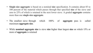 • Single-size aggregate is based on a nominal size specification. It contains about 85 to
100 percent of the material which passes through that specified size of the sieve and
zero to 25% of which is retained in the next lower sieve. A graded aggregate contains
more than one single-size aggregate.
• The smallest sieve through which 100% of aggregate pass is called
maximum aggregate size.
• While nominal aggregate size is sieve size higher than largest size on which 15% or
more of aggregate is retained
 