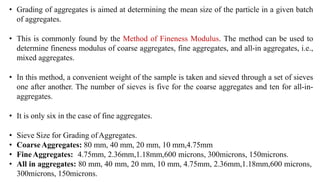 • Grading of aggregates is aimed at determining the mean size of the particle in a given batch
of aggregates.
• This is commonly found by the Method of Fineness Modulus. The method can be used to
determine fineness modulus of coarse aggregates, fine aggregates, and all-in aggregates, i.e.,
mixed aggregates.
• In this method, a convenient weight of the sample is taken and sieved through a set of sieves
one after another. The number of sieves is five for the coarse aggregates and ten for all-in-
aggregates.
• It is only six in the case of fine aggregates.
• Sieve Size for Grading ofAggregates.
• CoarseAggregates: 80 mm, 40 mm, 20 mm, 10 mm,4.75mm
• FineAggregates: 4.75mm, 2.36mm,1.18mm,600 microns, 300microns, 150microns.
• All in aggregates: 80 mm, 40 mm, 20 mm, 10 mm, 4.75mm, 2.36mm,1.18mm,600 microns,
300microns, 150microns.
 