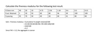 Calculate the fineness modulus for the following test result.
IS Sieve mm 40 20 10 4.75 2.36 1.18 0.6 0.3 0.15
% wt. Retained 5 30 50 60 80 96 99 100 100
% passing 95 70 50 40 20 04 01 00 00
Soln:- Fineness modulus = Cumulative % weight retained/100
= (5+30+50+60+80+96+ 99+100+100)/100
= 620/100
= 6.2
Since F.M. > 3.2, the aggregate is coarser
 