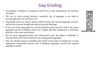 Gap Grading
• Gap grading is defined as a grading in which one or more intermediate size fractions
are absent.
• The size of voids existing between a particular size of aggregate is too small to
accommodate the very next lower size.
• Gap-graded mixes are used to obtain uniform textures for exposed-aggregate concrete
and can also increase strength and reduce creep and shrinkage.
• In the case of the gap-graded mix, the fine particles easily enter the voids in the coarse
aggregate and the workability of the mix is higher than that compared to a continuous
grad mix of the same sand content.
• For the given aggregate/cement and water/cement ratio, the highest workability is
obtained with a lower sand content in case of gap-graded aggregate.
• Due care should exercise in handling and control of the mode of compaction to avoid
segregation. Gap-graded concrete uses in preplaced aggregate concrete and exposed
aggregate concrete.
 