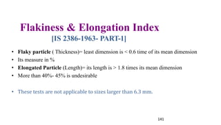 Flakiness & Elongation Index
[IS 2386-1963- PART-1]
• Flaky particle ( Thickness)= least dimension is < 0.6 time of its mean dimension
• Its measure in %
• Elongated Particle (Length)= its length is > 1.8 times its mean dimension
• More than 40%- 45% is undesirable
• These tests are not applicable to sizes larger than 6.3 mm.
141
 