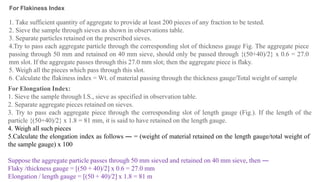 1. Take sufficient quantity of aggregate to provide at least 200 pieces of any fraction to be tested.
2. Sieve the sample through sieves as shown in observations table.
3. Separate particles retained on the prescribed sieves.
4.Try to pass each aggregate particle through the corresponding slot of thickness gauge Fig. The aggregate piece
passing through 50 mm and retained on 40 mm sieve, should only be passed through {(50+40)/2} x 0.6 = 27.0
mm slot. If the aggregate passes through this 27.0 mm slot; then the aggregate piece is flaky.
5. Weigh all the pieces which pass through this slot.
6. Calculate the flakiness index = Wt. of material passing through the thickness gauge/Total weight of sample
For Elongation Index:
1. Sieve the sample through I.S., sieve as specified in observation table.
2. Separate aggregate pieces retained on sieves.
3. Try to pass each aggregate piece through the corresponding slot of length gauge (Fig.). If the length of the
particle {(50+40)/2} x 1.8 = 81 mm, it is said to have retained on the length gauge.
4. Weigh all such pieces
5.Calculate the elongation index as follows ― = (weight of material retained on the length gauge/total weight of
the sample gauge) x 100
Suppose the aggregate particle passes through 50 mm sieved and retained on 40 mm sieve, then ―
Flaky /thickness gauge = [(50 + 40)/2] x 0.6 = 27.0 mm
Elongation / length gauge = [(50 + 40)/2] x 1.8 = 81 m
For Flakiness Index
 