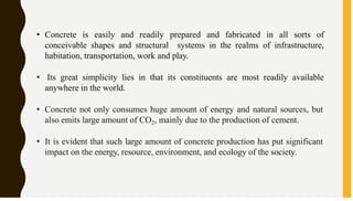 • Concrete is easily and readily prepared and fabricated in all sorts of
conceivable shapes and structural systems in the realms of infrastructure,
habitation, transportation, work and play.
• Its great simplicity lies in that its constituents are most readily available
anywhere in the world.
• Concrete not only consumes huge amount of energy and natural sources, but
also emits large amount of CO2, mainly due to the production of cement.
• It is evident that such large amount of concrete production has put significant
impact on the energy, resource, environment, and ecology of the society.
 