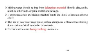 146
➢ Mixing water should be free from deleterious material like silt, clay, acids,
alkalies, other salts, organic matter and sewage.
➢ If above materials exceeding specified limits are likely to have an adverse
effect.
➢ The use of sea water may cause surface dampness, efflorescence,staining
& corrosion of steel in reinforced concrete.
➢ Excess water causes honeycombing in concrete.
 