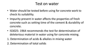Test on water
• Water should be tested before using for concrete work to
check its suitability.
• Impurity present in water affects the properties of fresh
concrete such as setting time of the cement & durability of
concrete.
• IS3025: 1964 recommends the test for determination of
deleterious material in water using for concrete mixing.
1. Determination of acids & alkalies in mixing water
2. Determination of total solids
 