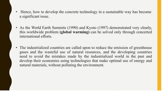 • Hence, how to develop the concrete technology in a sustainable way has become
a significant issue.
• As the World Earth Summits (1990) and Kyoto (1997) demonstrated very clearly,
this worldwide problem (global warming) can be solved only through concerted
international efforts.
• The industrialized countries are called upon to reduce the emission of greenhouse
gases and the wasteful use of natural resources, and the developing countries
need to avoid the mistakes made by the industrialized world in the past and
develop their economies using technologies that make optimal use of energy and
natural materials, without polluting the environment.
 