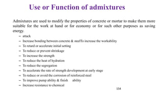 154
Use or Function of admixtures
Admixtures are used to modify the properties of concrete or mortar to make them more
suitable for the work at hand or for economy or for such other purposes as saving
energy.
– attack
– Increase bonding between concrete & steelTo increase the workability
– To retard or accelerate initial setting
– To reduce or prevent shrinkage
– To increase the strength
– To reduce the heat of hydration
– To reduce the segregation
– To accelerate the rate of strength development at early stage
– To reduce or avoid the corrosion of reinforced steel
– To improve pump ability & finish ability
– Increase resistance to chemical
 
