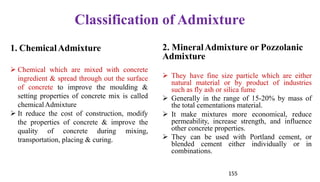155
Classification of Admixture
2. MineralAdmixture or Pozzolanic
Admixture
➢ They have fine size particle which are either
natural material or by product of industries
such as fly ash or silica fume
➢ Generally in the range of 15-20% by mass of
the total cementations material.
➢ It make mixtures more economical, reduce
permeability, increase strength, and influence
other concrete properties.
➢ They can be used with Portland cement, or
blended cement either individually or in
combinations.
1. ChemicalAdmixture
➢ Chemical which are mixed with concrete
ingredient & spread through out the surface
of concrete to improve the moulding &
setting properties of concrete mix is called
chemicalAdmixture
➢ It reduce the cost of construction, modify
the properties of concrete & improve the
quality of concrete during mixing,
transportation, placing & curing.
 