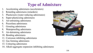Type of Admixture
1. Accelerating admixtures (accelerators)
2. Retarding admixtures (retarders)
3. Plasticizers (water reducing admixtures)
4. Super-plasticizing admixtures
5. Air-entraining admixtures
6. Pozzolana admixtures
7. Grouting admixtures
8. Waterproofing admixtures
9. Air-detraining admixtures
10. Bonding admixtures
11. Corrosion inhibiting admixtures
12. Gas forming admixtures
13. Colouring admixtures
14. Alkali-aggregate expansion inhibiting admixtures
156
 