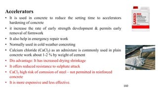 Accelerators
• It is used in concrete to reduce the setting time to accelerators
hardening of concrete
• it increase the rate of early strength development & permits early
removal of formwork
• It also help in emergency repair work
• Normally used in cold weather concreting
• Calcium chloride (CaCl2) as an admixture is commonly used in plain
concrete work about 1-2 % by weight of cement
• Dis advantage: It has increased drying shrinkage
• It offers reduced resistance to sulphate attack
• CaCl2 high risk of corrosion of steel – not permitted in reinforced
concrete
• It is more expensive and less effective.
160
 