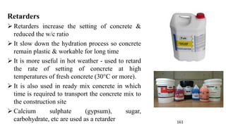 Retarders
➢ Retarders increase the setting of concrete &
reduced the w/c ratio
➢ It slow down the hydration process so concrete
remain plastic & workable for long time
➢ It is more useful in hot weather - used to retard
the rate of setting of concrete at high
temperatures of fresh concrete (30°C or more).
➢ It is also used in ready mix concrete in which
time is required to transport the concrete mix to
the construction site
➢ Calcium sulphate (gypsum), sugar,
carbohydrate, etc are used as a retarder 161
 