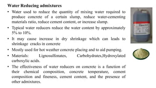 Water Reducing admixtures
• Water used to reduce the quantity of mixing water required to
produce concrete of a certain slump, reduce water-cementing
materials ratio, reduce cement content, or increase slump.
• Typical water reducers reduce the water content by approximately
5% to 10%.
• It may cause increase in dry shrinkage which can leads to
shrinkage cracks in concrete
• Mostly used for hot weather concrete placing and to aid pumping.
• Materials: Lignosulfonates, Carbohydrates,Hydroxylated
carboxylic acids.
• The effectiveness of water reducers on concrete is a function of
their chemical composition, concrete temperature, cement
composition and fineness, cement content, and the presence of
other admixtures.
 