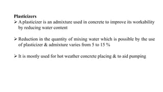 Plasticizers
➢ Aplasticizer is an admixture used in concrete to improve its workability
by reducing water content
➢ Reduction in the quantity of mixing water which is possible by the use
of plasticizer & admixture varies from 5 to 15 %
➢ It is mostly used for hot weather concrete placing & to aid pumping
 