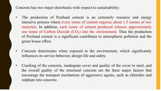 Concrete has two major drawbacks with respect to sustainability:
• The production of Portland cement is an extremely resource and energy
intensive process where every tonne of cement requires about 1.5 tonnes of raw
materials. In addition, each tonne of cement produced releases approximately
one tonne of Carbon Dioxide (CO2) into the environment. Thus the production
of Portland cement is a significant contributor to atmospheric pollution and the
green house effect.
• Concrete deteriorates when exposed to the environment, which significantly
influences its service behavior, design life and safety.
• Cracking of the concrete, inadequate cover and quality of the cover to steel, and
the overall quality of the structural concrete are the three major factors that
encourage the transport mechanism of aggressive agents, such as chlorides and
sulphate into concrete.
 