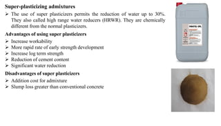 Super-plasticizing admixtures
➢ The use of super plasticizers permits the reduction of water up to 30%.
They also called high range water reducers (HRWR). They are chemically
different from the normal plasticizers.
Advantages of using super plasticizers
➢ Increase workability
➢ More rapid rate of early strength development
➢ Increase log term strength
➢ Reduction of cement content
➢ Significant water reduction
Disadvantages of super plasticizers
➢ Addition cost for admixture
➢ Slump loss greater than conventional concrete
 
