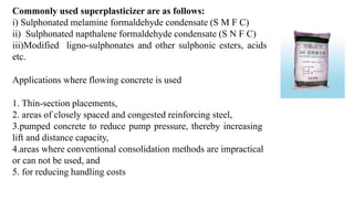 Commonly used superplasticizer are as follows:
i) Sulphonated melamine formaldehyde condensate (S M F C)
ii) Sulphonated napthalene formaldehyde condensate (S N F C)
iii)Modified ligno-sulphonates and other sulphonic esters, acids
etc.
Applications where flowing concrete is used
1. Thin-section placements,
2. areas of closely spaced and congested reinforcing steel,
3.pumped concrete to reduce pump pressure, thereby increasing
lift and distance capacity,
4.areas where conventional consolidation methods are impractical
or can not be used, and
5. for reducing handling costs
 