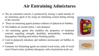 Air Entraining Admixtures
➢ The air entrained concrete is produced by mixing a small amount of
air entraining agent or by using air entraining cement during mixing
of the concrete.
➢ These air entraining agents produce millions of spherical air bubbles.
➢ The bubbles are mostly below 1 mm diameter
➢ Air entraining agents also modifies the properties of hardened
concrete regarding strength, durability, permeability, workability,
Segregation, bleeding and surface finishing quality.
➢ Used to purposely introduce and stabilize microscopic air bubbles in
concrete.
➢ Common Air-Entraining agents are natural wood resins, salts of wood
resin (Vinsol resin), synthetic detergents, salts of petroleum acids, etc
 