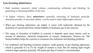 Gas-forming admixtures
• Help maintain concrete's initial volume, counteracting settlement and bleeding, by
generating or liberating bubbles in the mix.
• At higher volumes, these admixtures—generally consisting of hydrogen peroxide,
aluminum powder, or activated carbon—can be used to make lightweight concrete.
• When gas forming admixtures are added, it reacts with hydroxide obtained by the
hydration of cement and forms minute bubbles of hydrogen gas in the concrete.
• The range of formation of bubbles in concrete is depends upon many factors such as
amount of admixture, chemical composition of cement, temperature, fineness etc. The
formed bubbles helps the concrete to counteract the settlement and bleeding problems.
• For settlement and bleeding resistance purpose, small quantity of gas forming admixtures
which is generally 0.5 to 2% by weight of cement is used. But for making light weight
concrete larger quantity generally 100 grams per bag of cement is recommended.
 