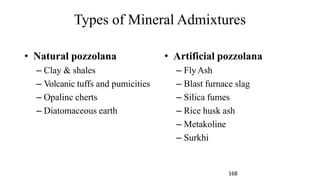 Types of Mineral Admixtures
• Natural pozzolana
– Clay & shales
– Volcanic tuffs and pumicities
– Opalinc cherts
– Diatomaceous earth
• Artificial pozzolana
– FlyAsh
– Blast furnace slag
– Silica fumes
– Rice husk ash
– Metakoline
– Surkhi
168
 