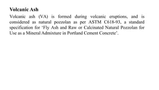 Volcanic Ash
Volcanic ash (VA) is formed during volcanic eruptions, and is
considered as natural pozzolan as per ASTM C618-93, a standard
specification for ‘Fly Ash and Raw or Calcinated Natural Pozzolan for
Use as a Mineral Admixture in Portland Cement Concrete’.
 