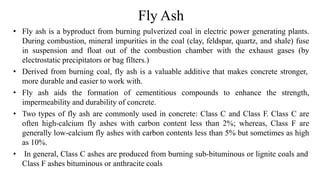Fly Ash
• Fly ash is a byproduct from burning pulverized coal in electric power generating plants.
During combustion, mineral impurities in the coal (clay, feldspar, quartz, and shale) fuse
in suspension and float out of the combustion chamber with the exhaust gases (by
electrostatic precipitators or bag filters.)
• Derived from burning coal, fly ash is a valuable additive that makes concrete stronger,
more durable and easier to work with.
• Fly ash aids the formation of cementitious compounds to enhance the strength,
impermeability and durability of concrete.
• Two types of fly ash are commonly used in concrete: Class C and Class F. Class C are
often high-calcium fly ashes with carbon content less than 2%; whereas, Class F are
generally low-calcium fly ashes with carbon contents less than 5% but sometimes as high
as 10%.
• In general, Class C ashes are produced from burning sub-bituminous or lignite coals and
Class F ashes bituminous or anthracite coals
 