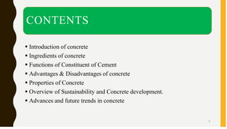 CONTENTS
▪ Introduction of concrete
▪ Ingredients of concrete
▪ Functions of Constituent of Cement
▪ Advantages & Disadvantages of concrete
▪ Properties of Concrete
▪ Overview of Sustainability and Concrete development.
▪ Advances and future trends in concrete
2
 