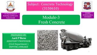 GUJARA
T
TECHNOLOGICAL
UNIVERSITY
PREPAIRED BY:
Aarti PBorse
ASSISTANT PROFESSOR
(Civil Department )
SNPITRC,UMRAKH
Subject : Concrete Technology
(3150610)
Module-3
Fresh Concrete
S.N.Patel Institute of
T
echnology and Research
Centre,Umrakh
1
 