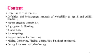 2
Content
➢Properties of fresh concrete,
➢Definition and Measurement methods of workability as per IS and ASTM
standards,
➢Factors affecting workability,
➢Segregation & Bleeding,
➢ Slump loss,
➢ Re-tempering,
➢Site preparations for concreting,
➢Mixing, Conveying, Placing, Compaction, Finishing of concrete.
➢Curing & various methods of curing
 